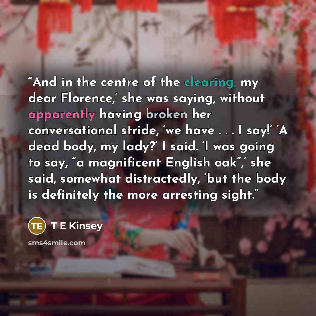 “And in the centre of the clearing, my dear Florence,’ she was saying, without apparently having broken her conversational stride, ‘we have . . . I say!’ ‘A dead body, my lady?’ I said. ‘I was going to say, “a magnificent English oak”,’ she said, somewhat distractedly, ‘but the body is definitely…” quote by T E Kinsey