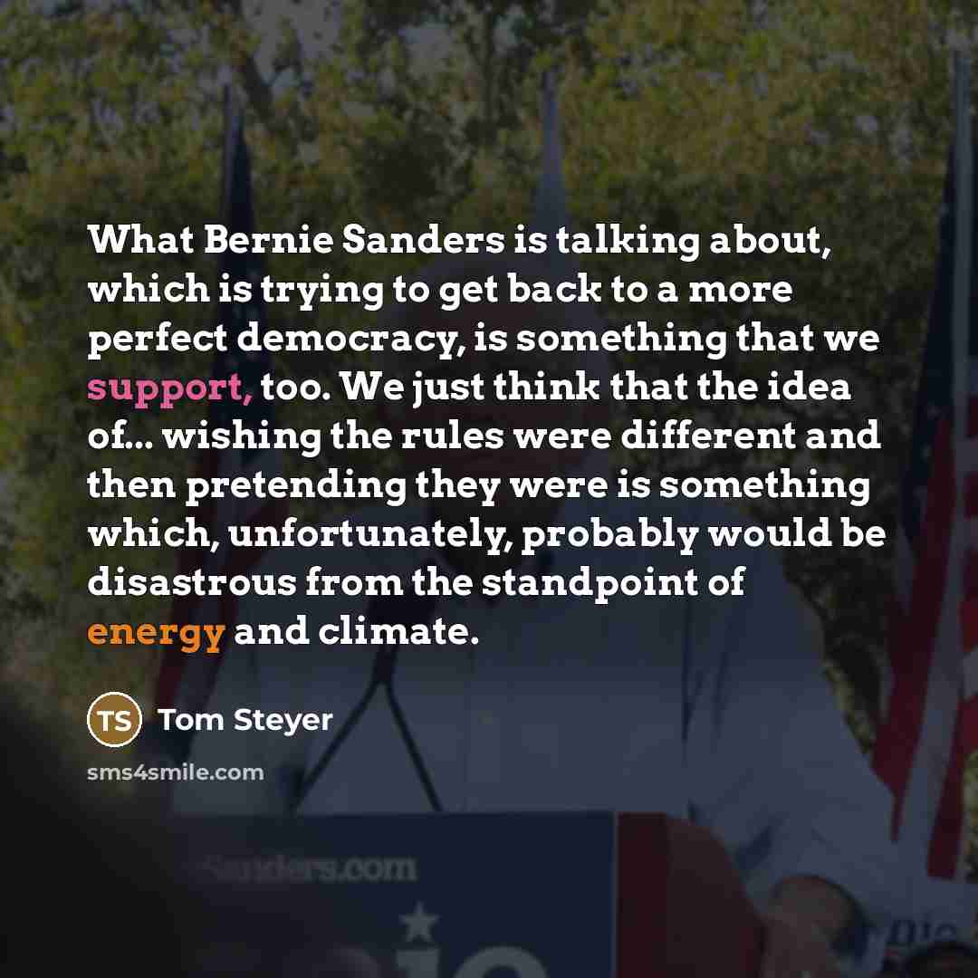 “What Bernie Sanders is talking about, which is trying to get back to a more perfect democracy, is something that we support, too. We just think that the idea of... wishing the rules were different and then pretending they were is something which, unfortunately, probably would be disastrous from…” quote by Tom Steyer