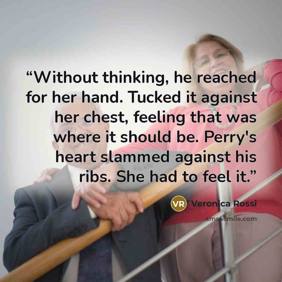 “Without thinking, he reached for her hand. Tucked it against her chest, feeling that was where it should be. Perry's heart slammed against his ribs. She had to feel it.” quote by Veronica Rossi