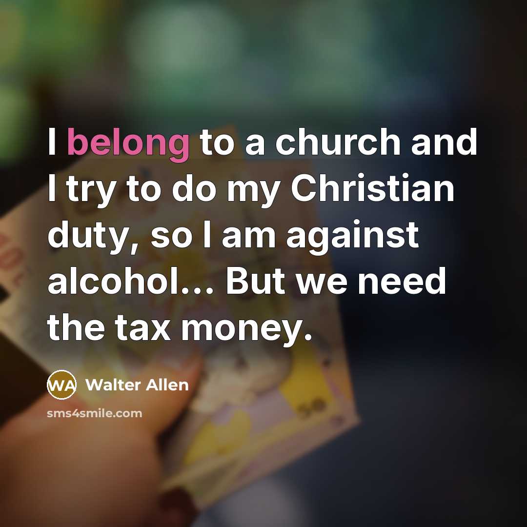 “I belong to a church and I try to do my Christian duty, so I am against alcohol... But we need the tax money.” quote by Walter Allen