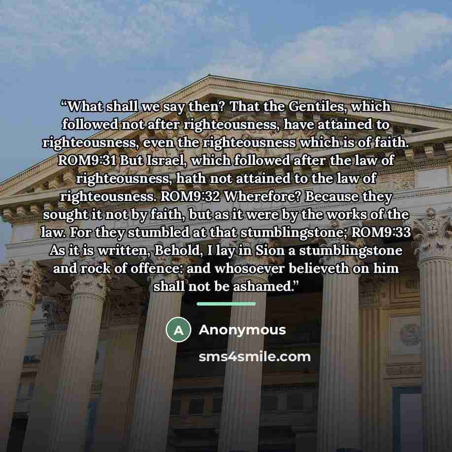 “What shall we say then? That the Gentiles, which followed not after righteousness, have attained to righteousness, even the righteousness which is of faith. ROM9:31 But Israel, which followed after the law of righteousness, hath not attained to the law of righteousness. ROM9:32 Wherefore? Because…” quote by Anonymous