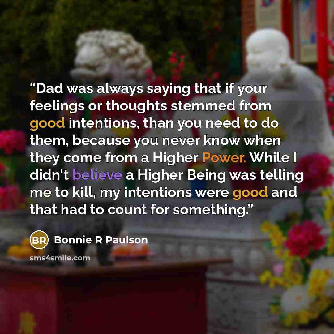 “Dad was always saying that if your feelings or thoughts stemmed from good intentions, than you need to do them, because you never know when they come from a Higher Power. While I didn't believe a Higher Being was telling me to kill, my intentions were good and that had to count for something.” quote by Bonnie R Paulson