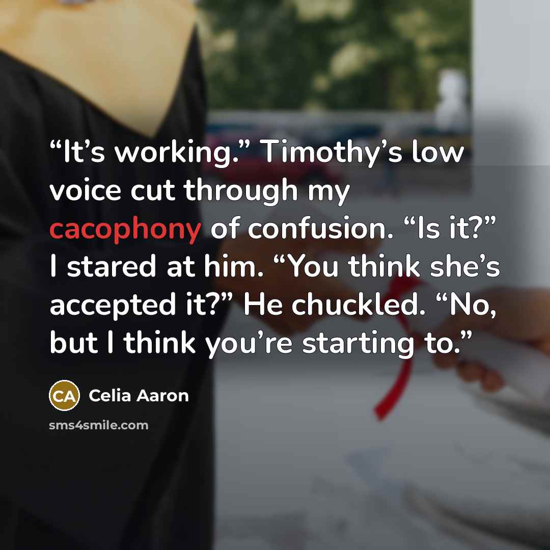“It’s working.” Timothy’s low voice cut through my cacophony of confusion. “Is it?” I stared at him. “You think she’s accepted it?” He chuckled. “No, but I think you’re starting to.” quote by Celia Aaron