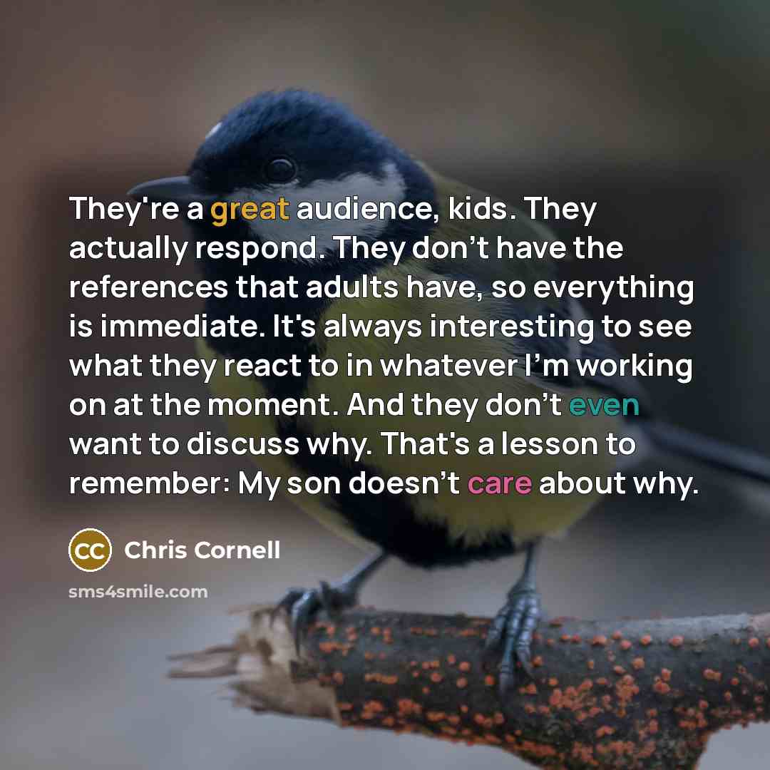 “They're a great audience, kids. They actually respond. They don't have the references that adults have, so everything is immediate. It's always interesting to see what they react to in whatever I'm working on at the moment. And they don't even want to discuss why. That's a lesson to remember: My…” quote by Chris Cornell