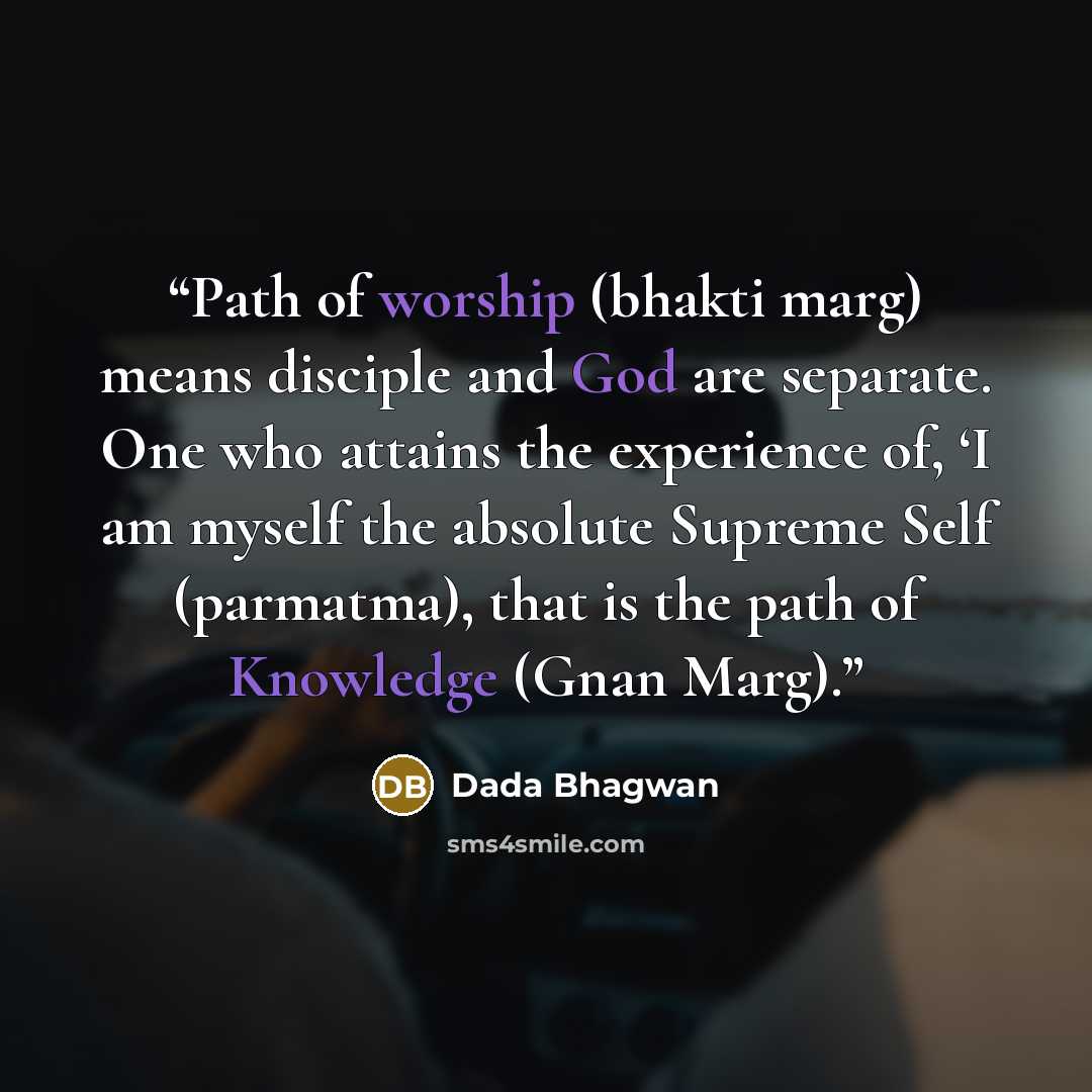 “Path of worship (bhakti marg) means disciple and God are separate. One who attains the experience of, ‘I am myself the absolute Supreme Self (parmatma), that is the path of Knowledge (Gnan Marg).” quote by Dada Bhagwan