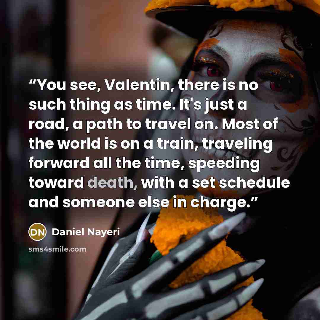 “You see, Valentin, there is no such thing as time. It's just a road, a path to travel on. Most of the world is on a train, traveling forward all the time, speeding toward death, with a set schedule and someone else in charge.” quote by Daniel Nayeri