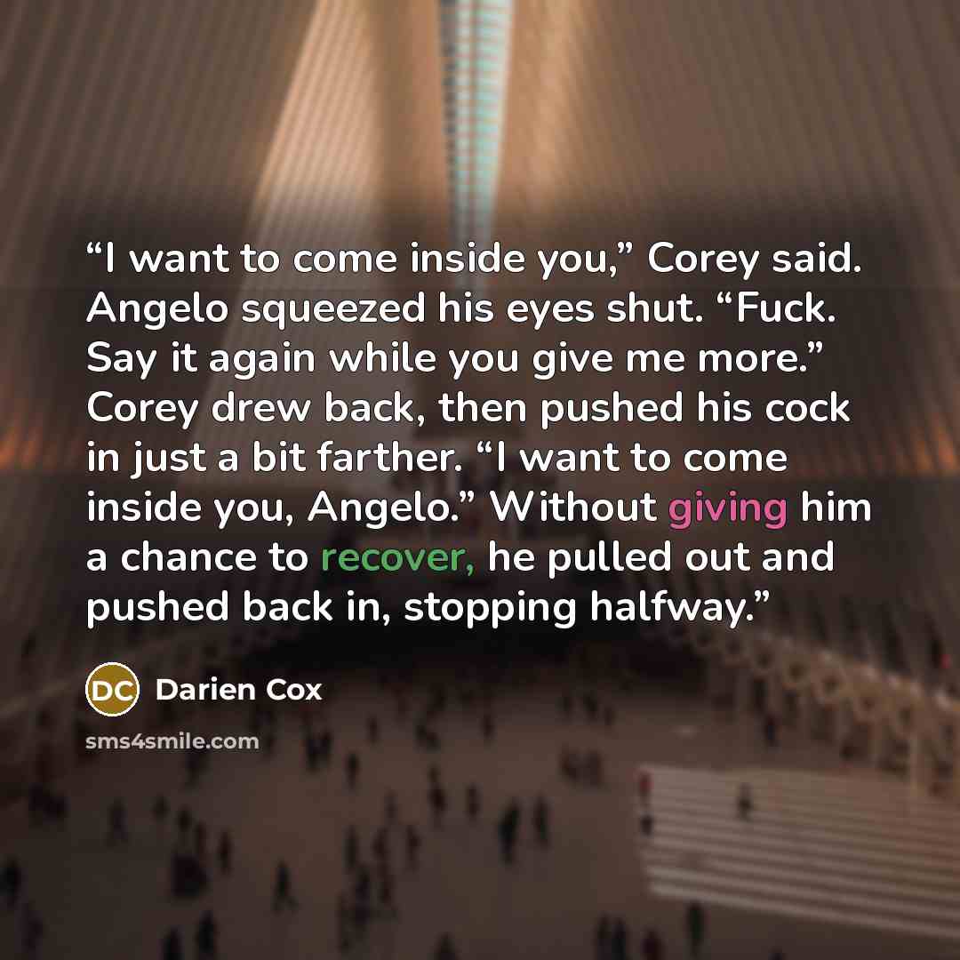 “I want to come inside you,” Corey said. Angelo squeezed his eyes shut. “Fuck. Say it again while you give me more.” Corey drew back, then pushed his cock in just a bit farther. “I want to come inside you, Angelo.” Without giving him a chance to recover, he pulled out and pushed back in, stopping…” quote by Darien Cox
