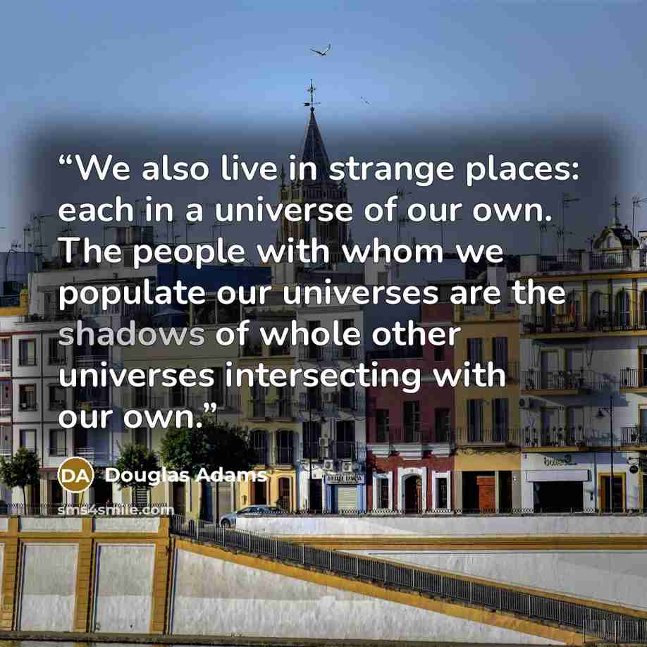“We also live in strange places: each in a universe of our own. The people with whom we populate our universes are the shadows of whole other universes intersecting with our own.” quote by Douglas Adams