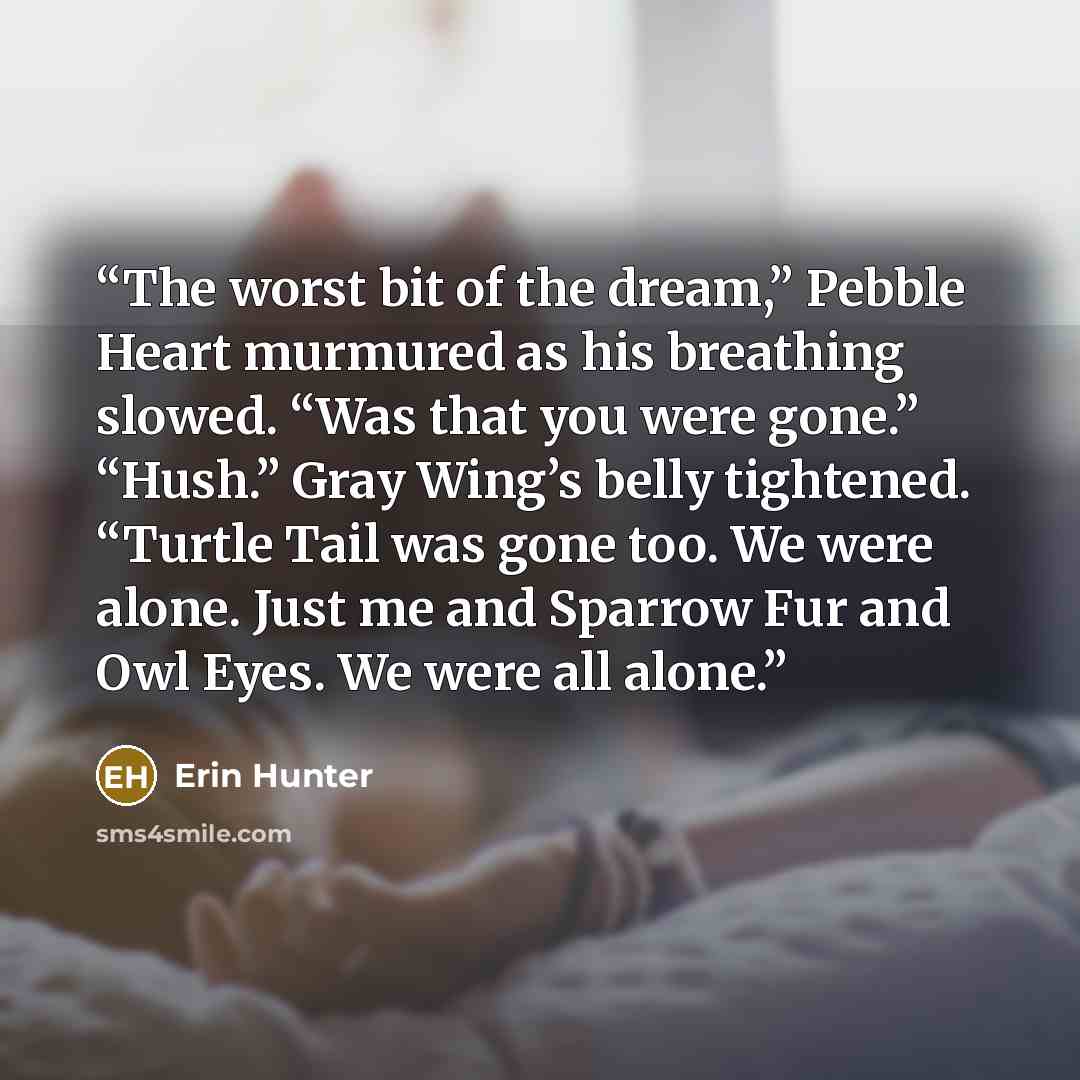 “The worst bit of the dream,” Pebble Heart murmured as his breathing slowed. “Was that you were gone.” “Hush.” Gray Wing’s belly tightened. “Turtle Tail was gone too. We were alone. Just me and Sparrow Fur and Owl Eyes. We were all alone.” quote by Erin Hunter