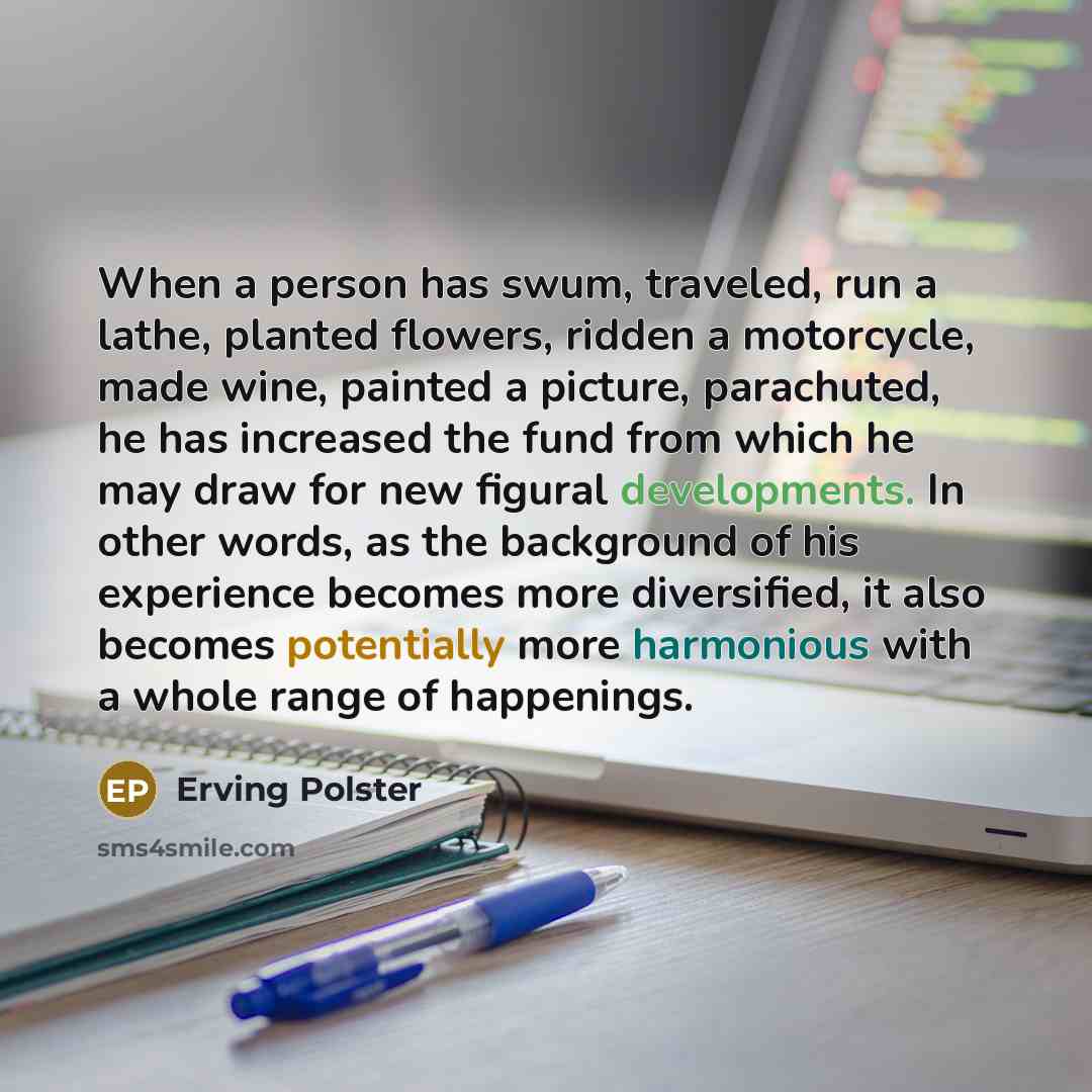 “When a person has swum, traveled, run a lathe, planted flowers, ridden a motorcycle, made wine, painted a picture, parachuted, he has increased the fund from which he may draw for new figural developments. In other words, as the background of his experience becomes more diversified, it also…” quote by Erving Polster