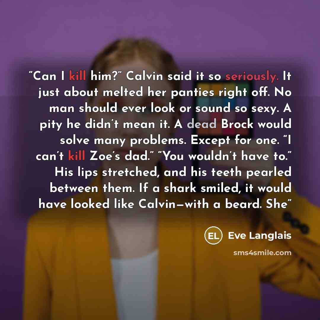“Can I kill him?” Calvin said it so seriously. It just about melted her panties right off. No man should ever look or sound so sexy. A pity he didn’t mean it. A dead Brock would solve many problems. Except for one. “I can’t kill Zoe’s dad.” “You wouldn’t have to.” His lips stretched, and his teeth…” quote by Eve Langlais