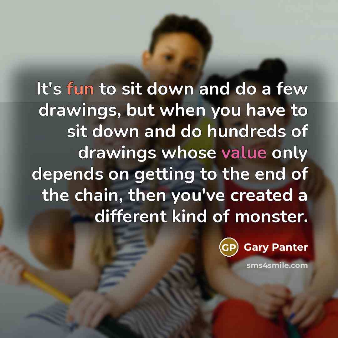 “It's fun to sit down and do a few drawings, but when you have to sit down and do hundreds of drawings whose value only depends on getting to the end of the chain, then you've created a different kind of monster.” quote by Gary Panter