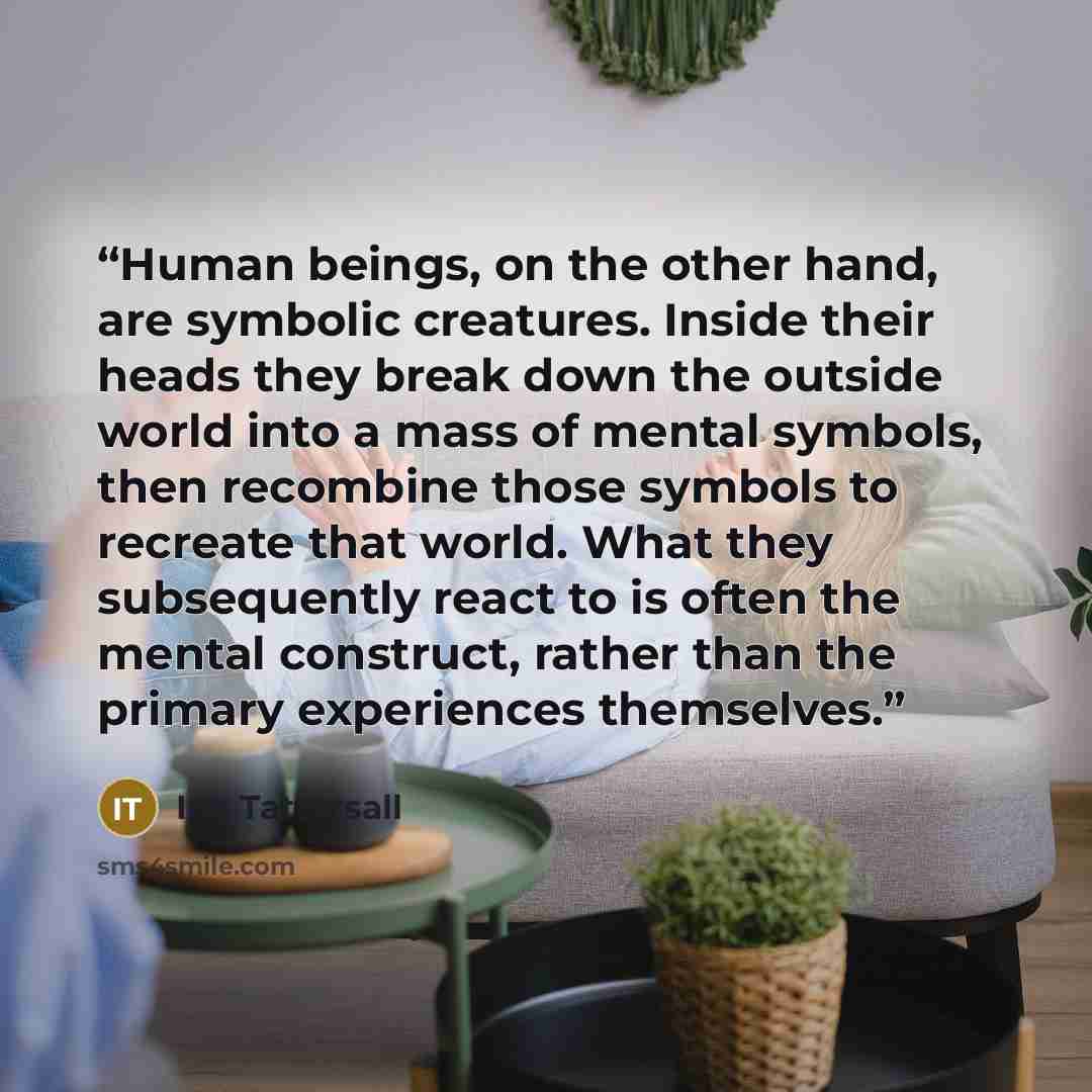 “Human beings, on the other hand, are symbolic creatures. Inside their heads they break down the outside world into a mass of mental symbols, then recombine those symbols to recreate that world. What they subsequently react to is often the mental construct, rather than the primary experiences…” quote by Ian Tattersall