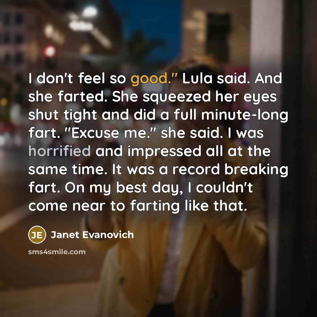 “I don't feel so good." Lula said. And she farted. She squeezed her eyes shut tight and did a full minute-long fart. "Excuse me." she said. I was horrified and impressed all at the same time. It was a record breaking fart. On my best day, I couldn't come near to farting like that.” quote by Janet Evanovich