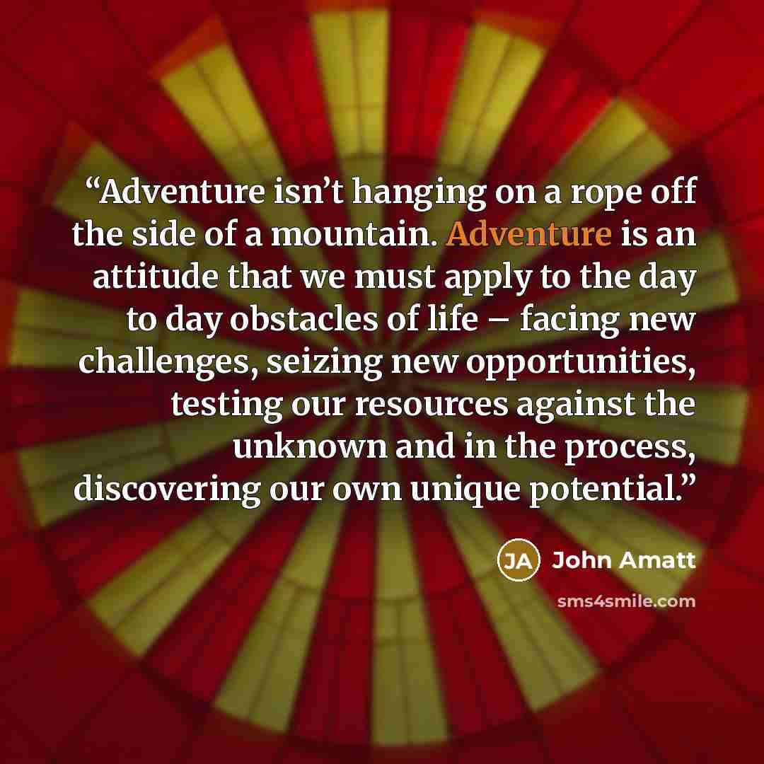 “Adventure isn’t hanging on a rope off the side of a mountain. Adventure is an attitude that we must apply to the day to day obstacles of life – facing new challenges, seizing new opportunities, testing our resources against the unknown and in the process, discovering our own unique potential.” quote by John Amatt