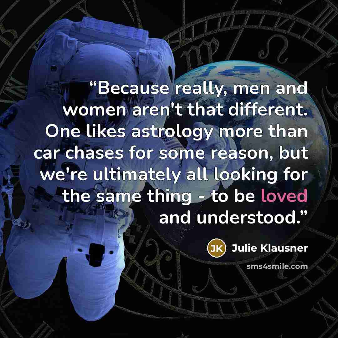 “Because really, men and women aren't that different. One likes astrology more than car chases for some reason, but we're ultimately all looking for the same thing - to be loved and understood.” quote by Julie Klausner