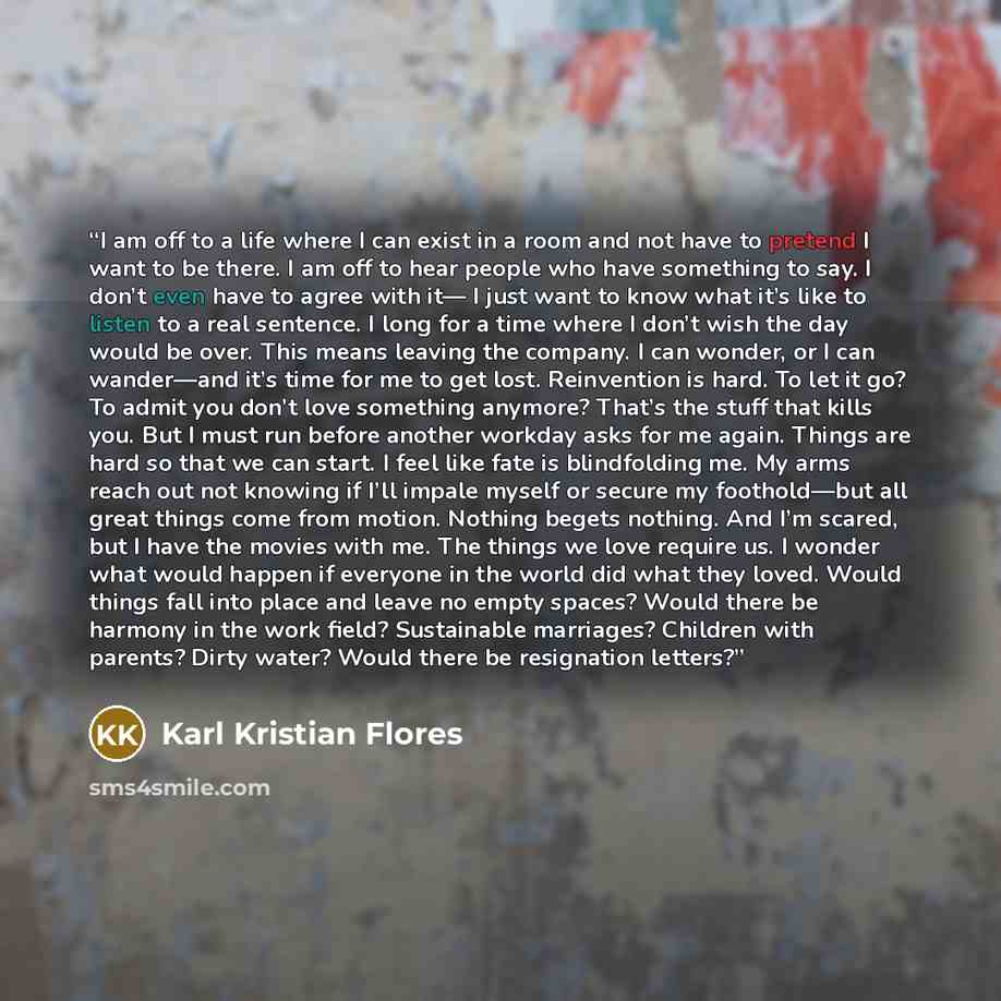 “I am off to a life where I can exist in a room and not have to pretend I want to be there. I am off to hear people who have something to say. I don’t even have to agree with it— I just want to know what it’s like to listen to a real sentence. I long for a time where I don’t wish the day would be…” quote by Karl Kristian Flores