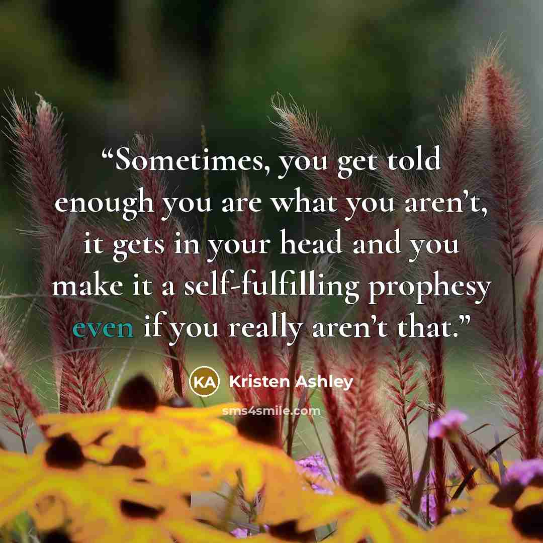 “Sometimes, you get told enough you are what you aren’t, it gets in your head and you make it a self-fulfilling prophesy even if you really aren’t that.” quote by Kristen Ashley