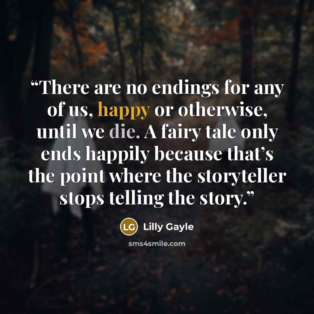 “There are no endings for any of us, happy or otherwise, until we die. A fairy tale only ends happily because that’s the point where the storyteller stops telling the story.” quote by Lilly Gayle
