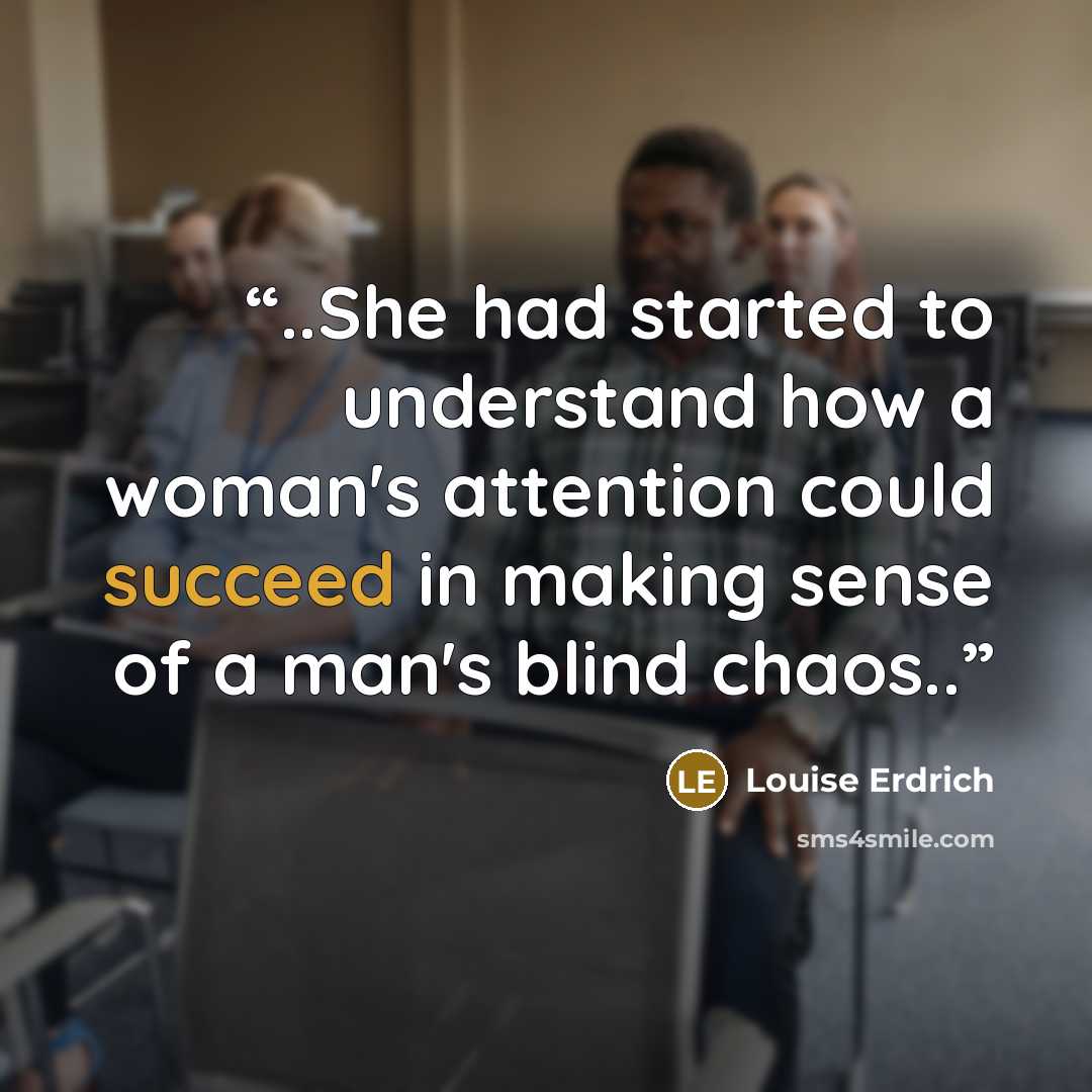 “..She had started to understand how a woman's attention could succeed in making sense of a man's blind chaos..” quote by Louise Erdrich