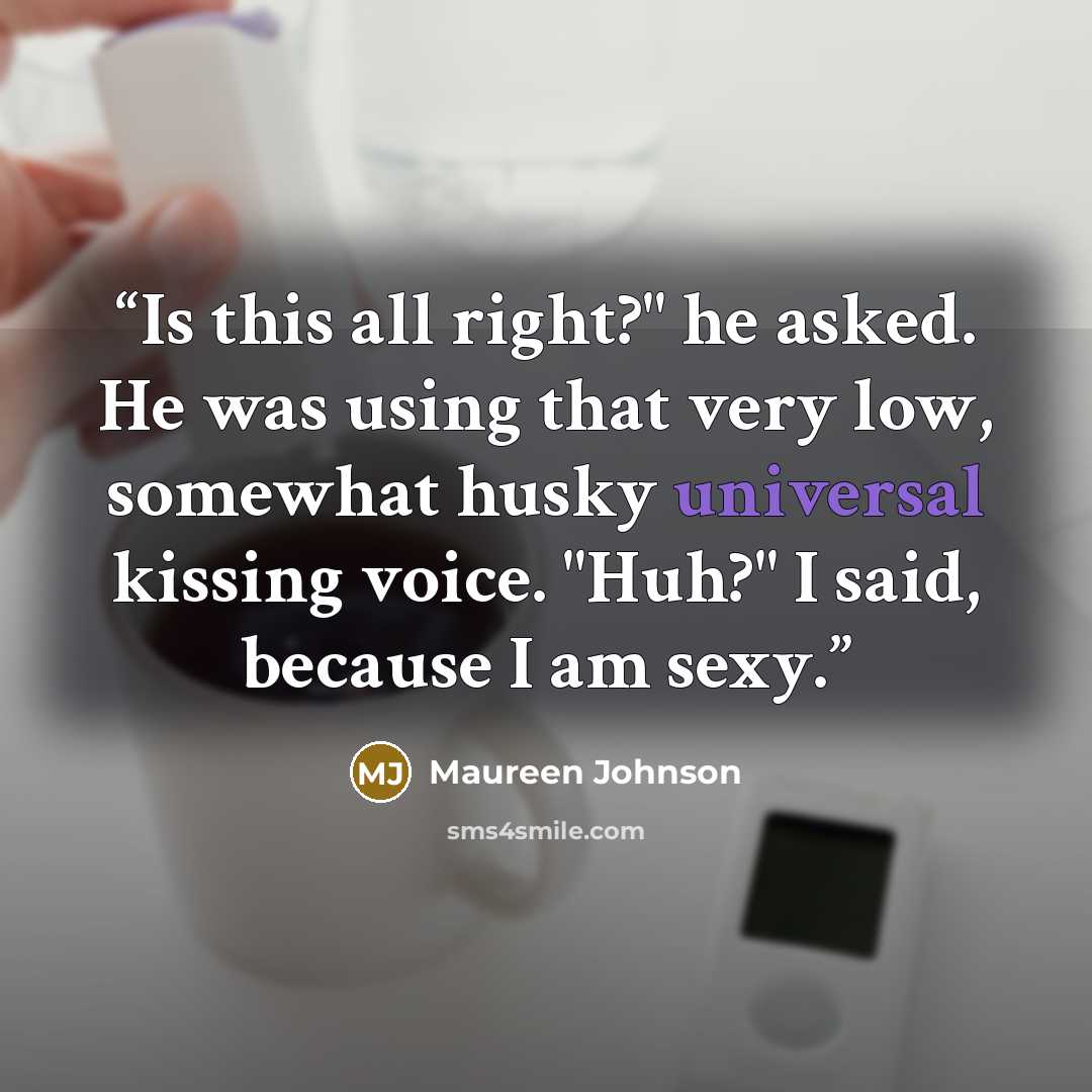 “Is this all right?" he asked. He was using that very low, somewhat husky universal kissing voice. "Huh?" I said, because I am sexy.” quote by Maureen Johnson