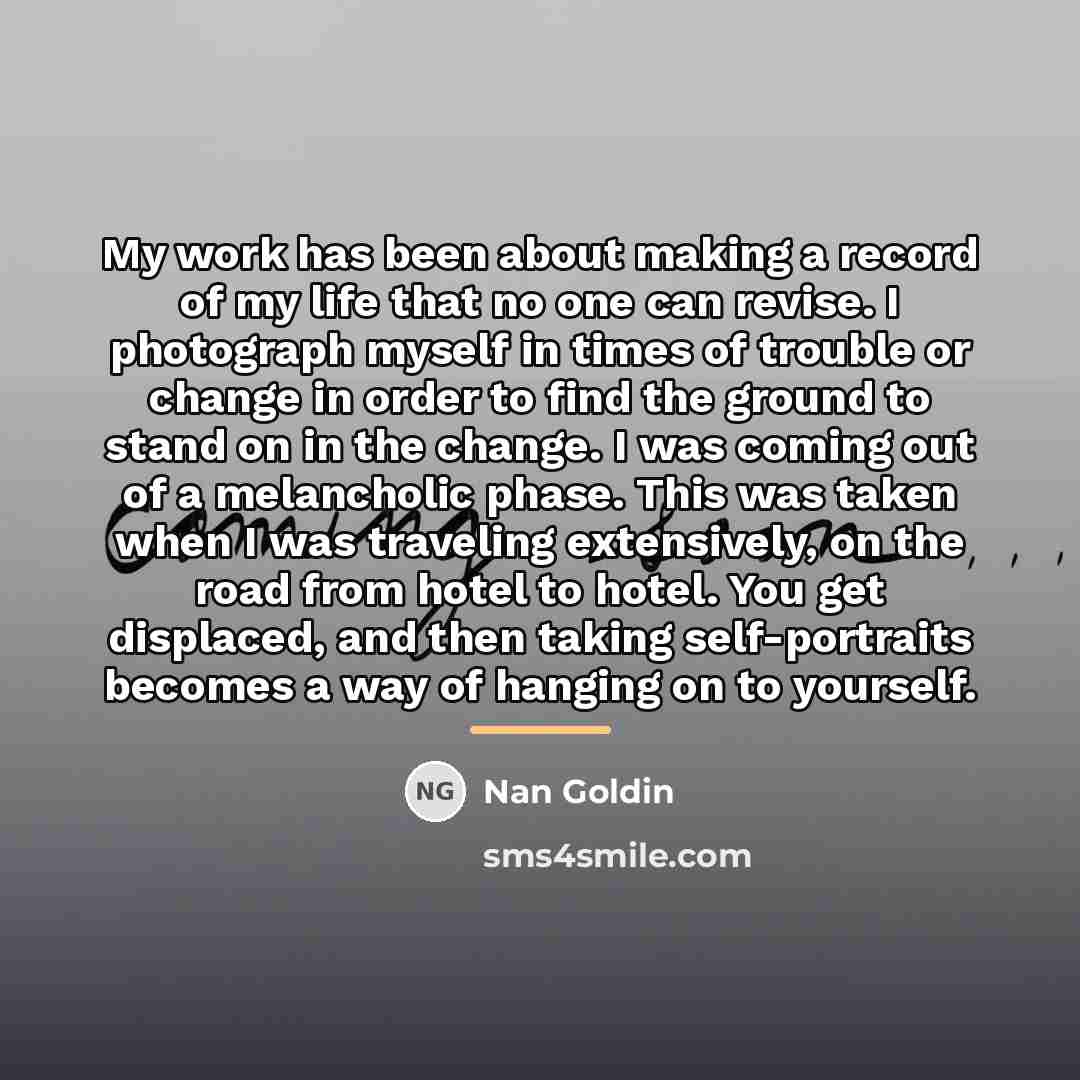 “My work has been about making a record of my…” quote by Nan Goldin