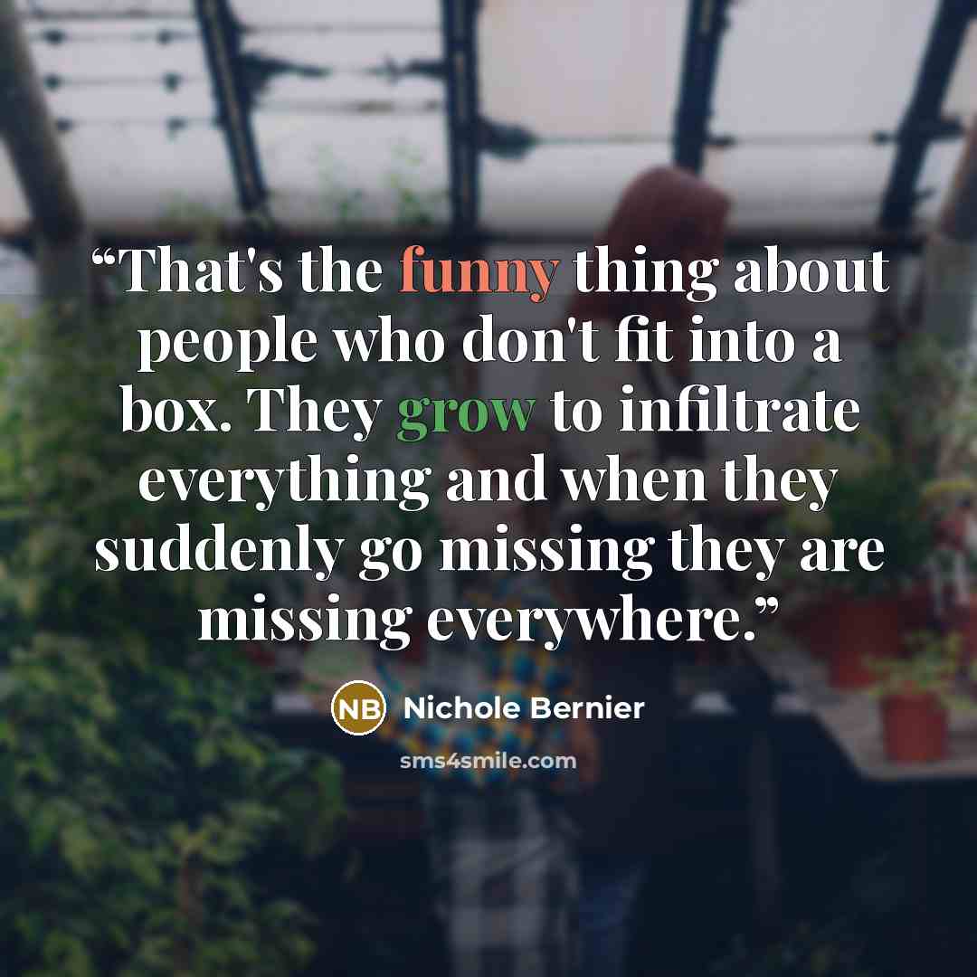 “That's the funny thing about people who don't fit into a box. They grow to infiltrate everything and when they suddenly go missing they are missing everywhere.” quote by Nichole Bernier