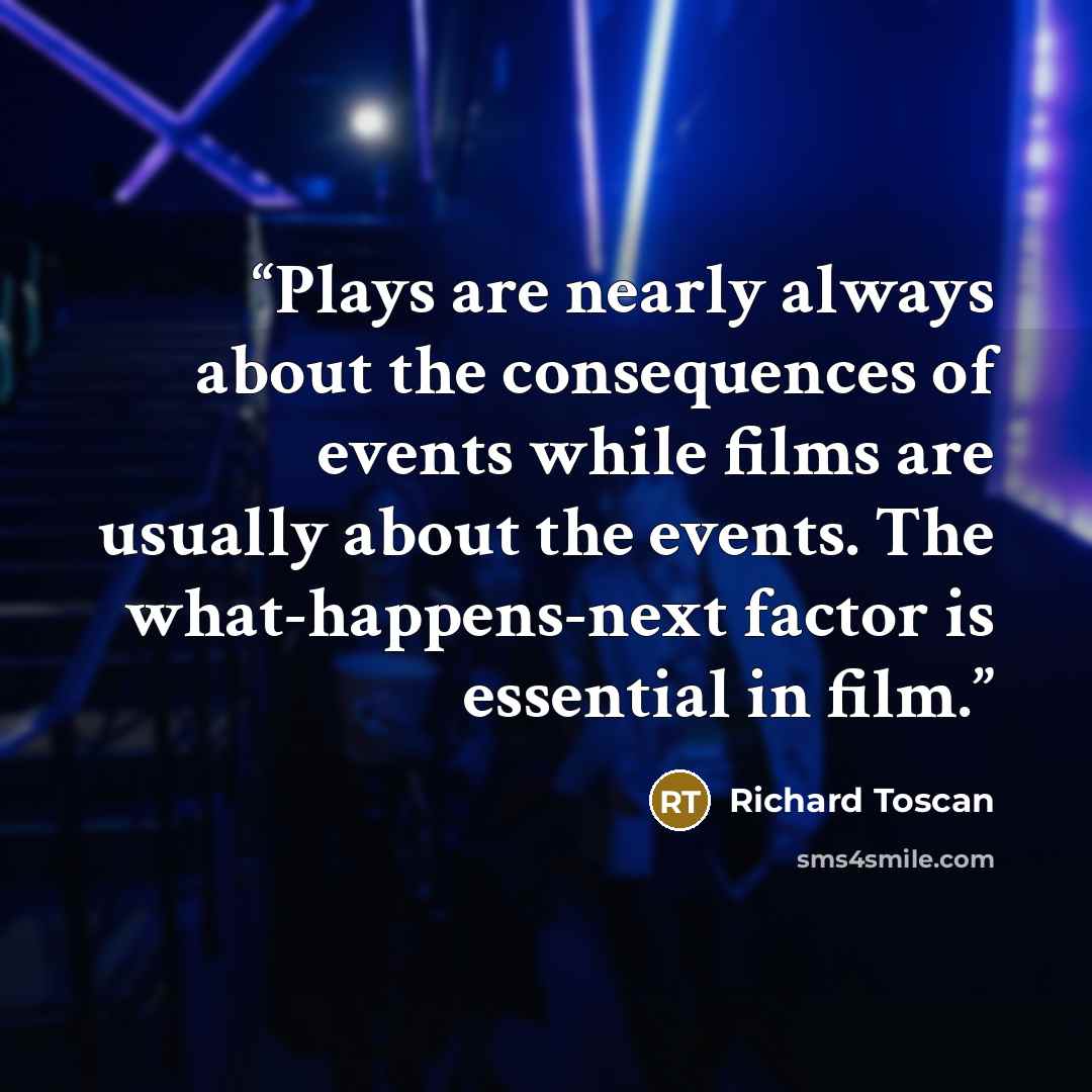 “Plays are nearly always about the consequences of events while films are usually about the events. The what-happens-next factor is essential in film.” quote by Richard Toscan