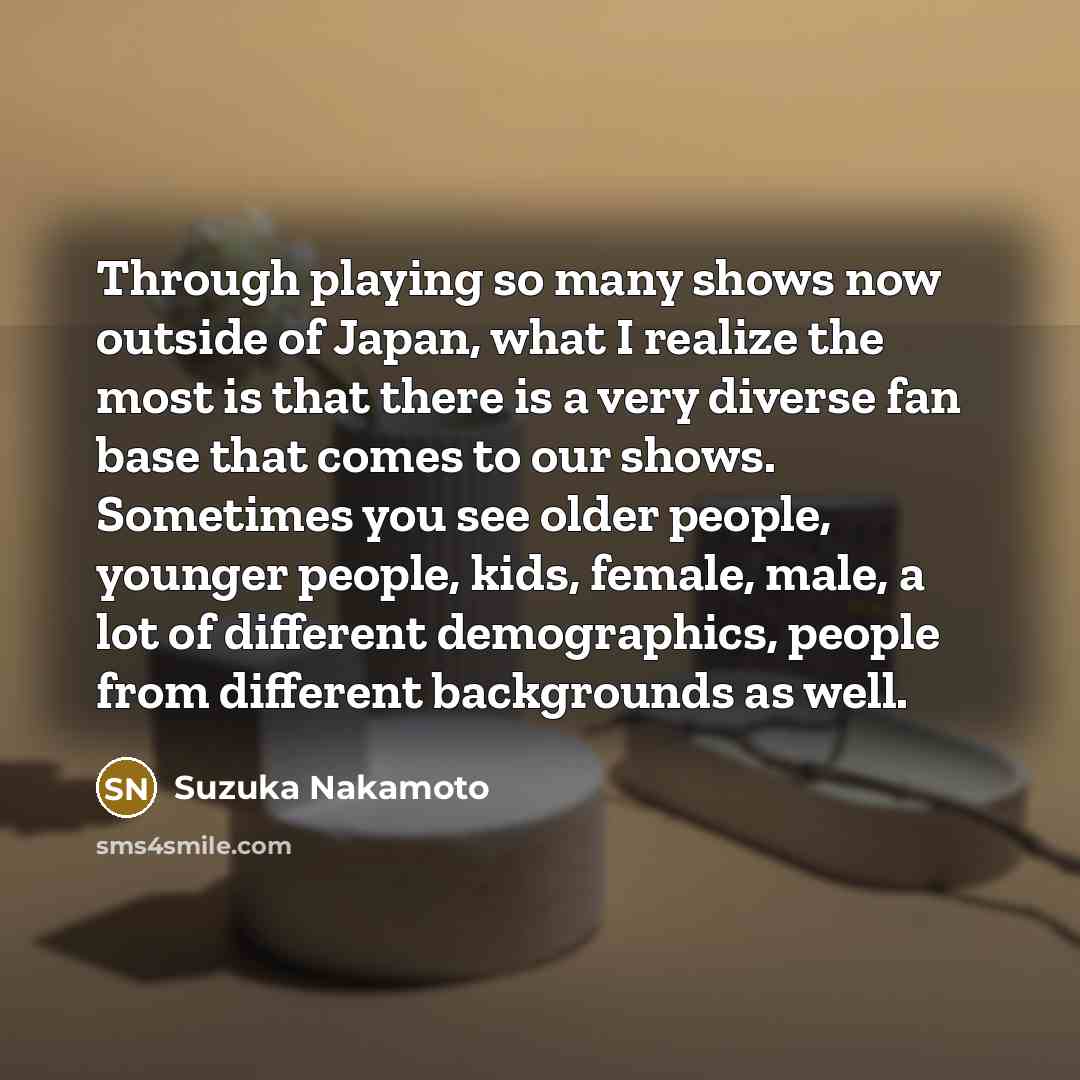 “Through playing so many shows now outside of Japan, what I realize the most is that there is a very diverse fan base that comes to our shows. Sometimes you see older people, younger people, kids, female, male, a lot of different demographics, people from different backgrounds as well.” quote by Suzuka Nakamoto