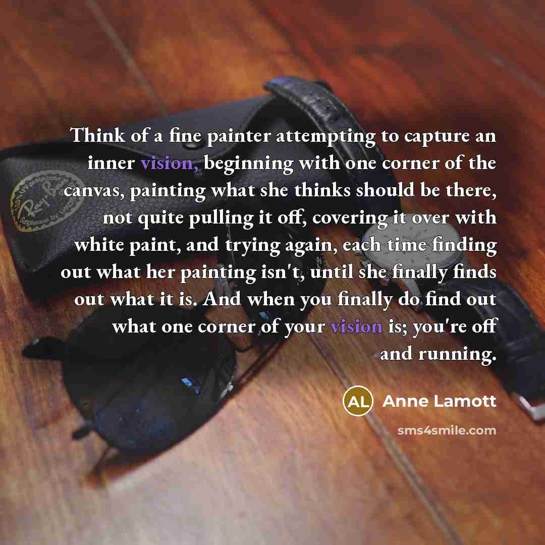 “Think of a fine painter attempting to capture an inner vision, beginning with one corner of the canvas, painting what she thinks should be there, not quite pulling it off, covering it over with white paint, and trying again, each time finding out what her painting isn't, until she finally finds…” quote by Anne Lamott