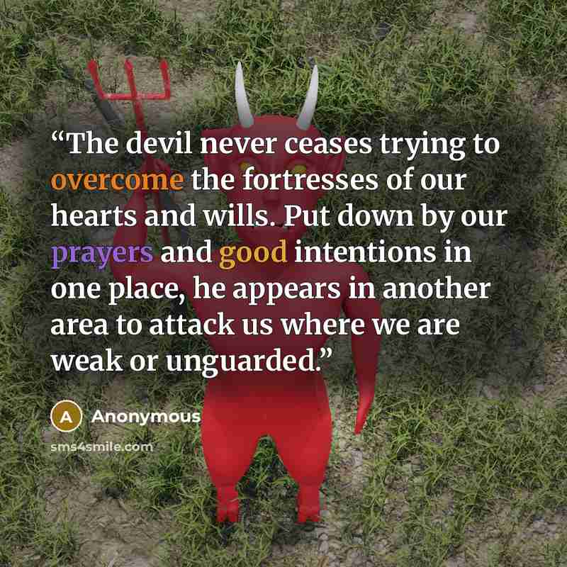 “The devil never ceases trying to overcome the fortresses of our hearts and wills. Put down by our prayers and good intentions in one place, he appears in another area to attack us where we are weak or unguarded.” quote by Anonymous