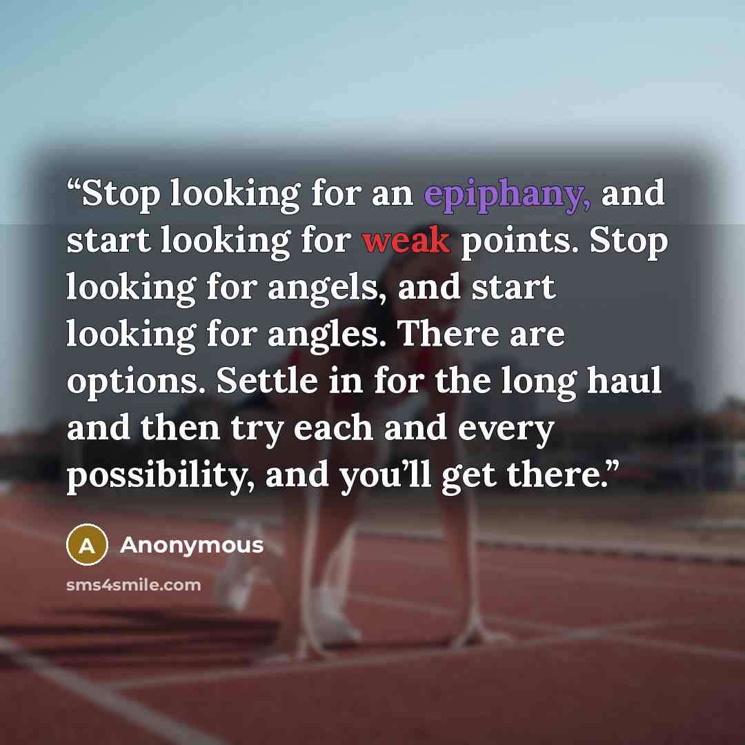 “Stop looking for an epiphany, and start looking for weak points. Stop looking for angels, and start looking for angles. There are options. Settle in for the long haul and then try each and every possibility, and you’ll get there.” quote by Anonymous