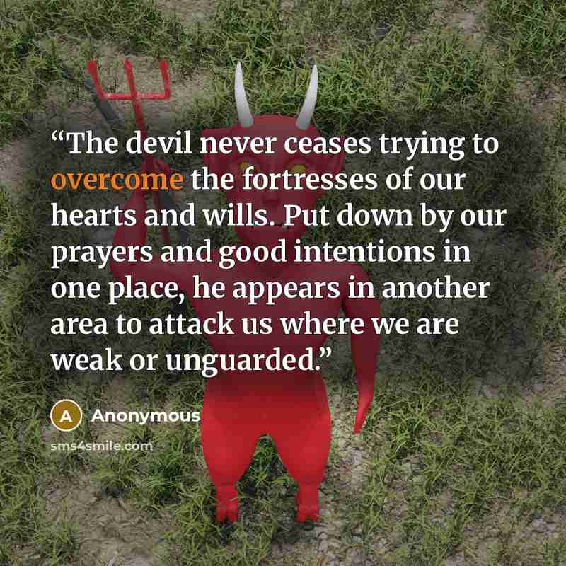 “The devil never ceases trying to overcome the fortresses of our hearts and wills. Put down by our prayers and good intentions in one place, he appears in another area to attack us where we are weak or unguarded.” quote by Anonymous