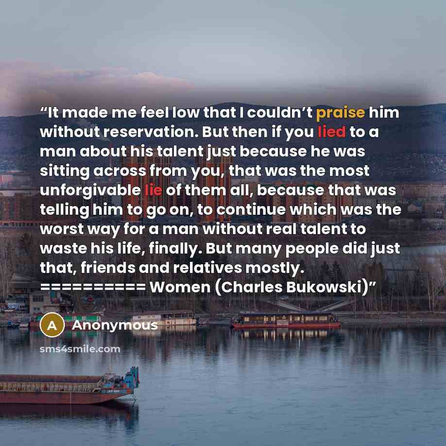 “It made me feel low that I couldn’t praise him without reservation. But then if you lied to a man about his talent just because he was sitting across from you, that was the most unforgivable lie of them all, because that was telling him to go on, to continue which was the worst way for a man…” quote by Anonymous