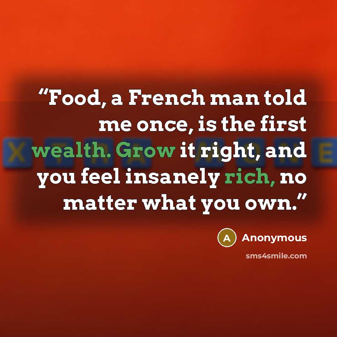 “Food, a French man told me once, is the first wealth. Grow it right, and you feel insanely rich, no matter what you own.” quote by Anonymous