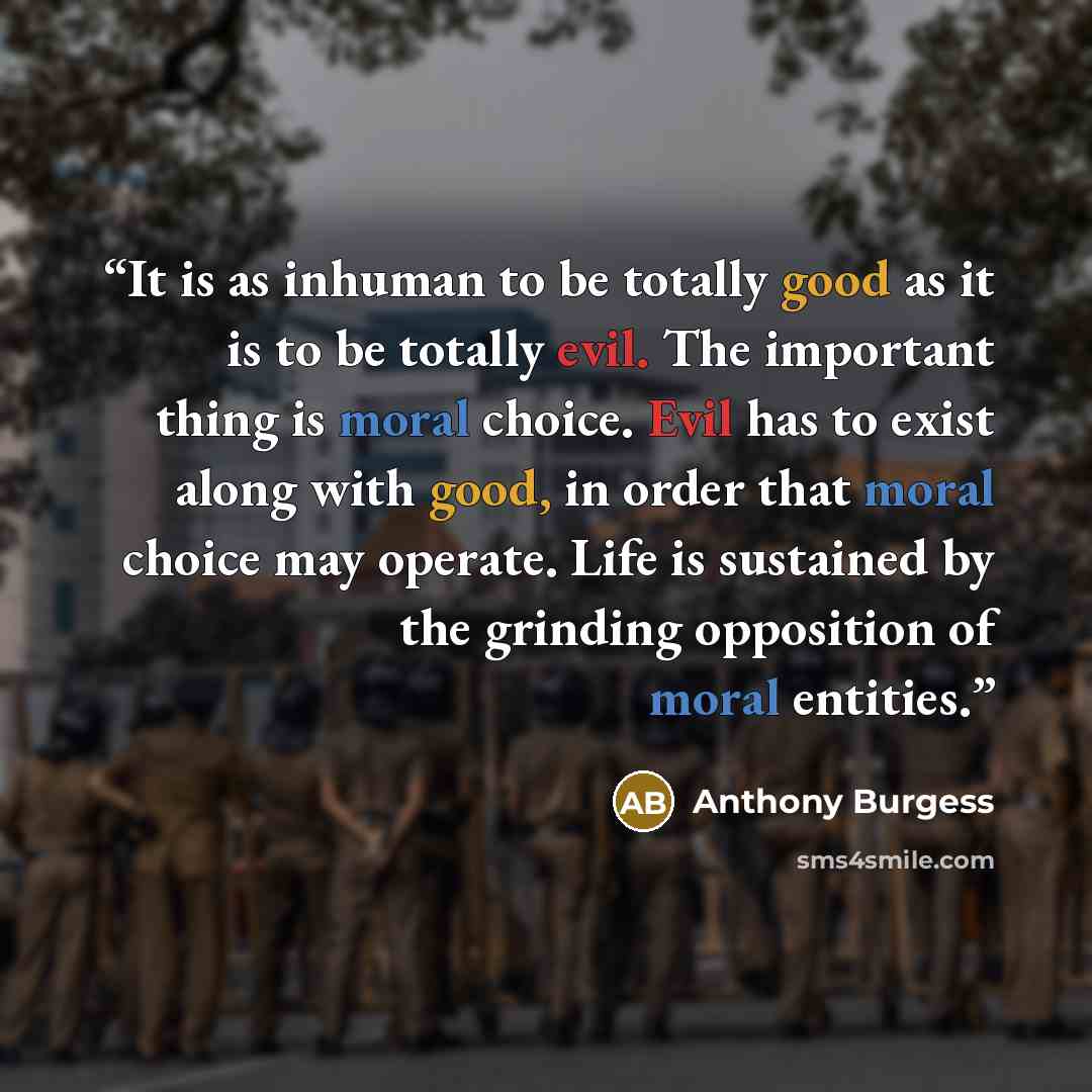 “It is as inhuman to be totally good as it is to be totally evil. The important thing is moral choice. Evil has to exist along with good, in order that moral choice may operate. Life is sustained by the grinding opposition of moral entities.” quote by Anthony Burgess