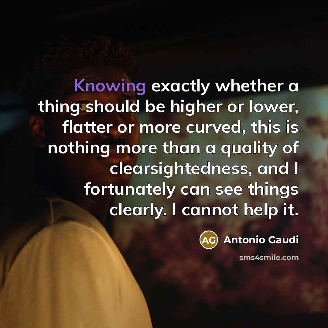 “Knowing exactly whether a thing should be higher or lower, flatter or more curved, this is nothing more than a quality of clearsightedness, and I fortunately can see things clearly. I cannot help it.” quote by Antonio Gaudi