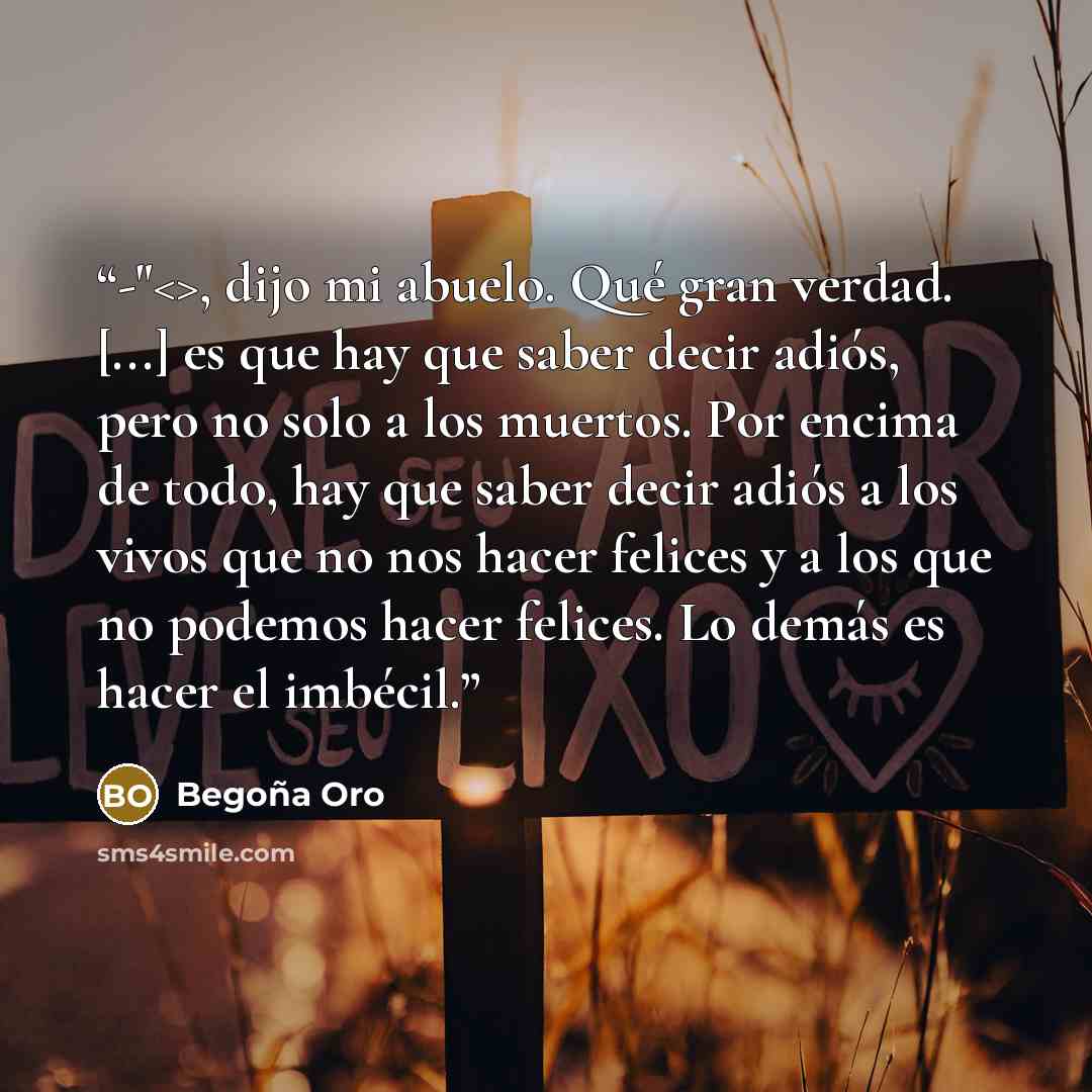 “-", dijo mi abuelo. Qué gran verdad. [...] es que hay que saber decir adiós, pero no solo a los muertos. Por encima de todo, hay que saber decir adiós a los vivos que no nos hacer felices y a los que no podemos hacer felices. Lo demás es hacer el imbécil.” quote by Begoña Oro