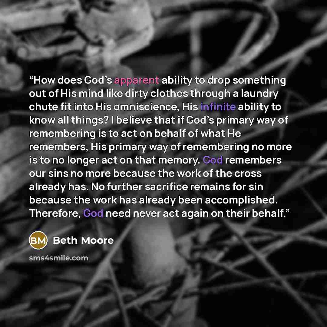 “How does God’s apparent ability to drop something out of His mind like dirty clothes through a laundry chute fit into His omniscience, His infinite ability to know all things? I believe that if God’s primary way of remembering is to act on behalf of what He remembers, His primary way of…” quote by Beth Moore