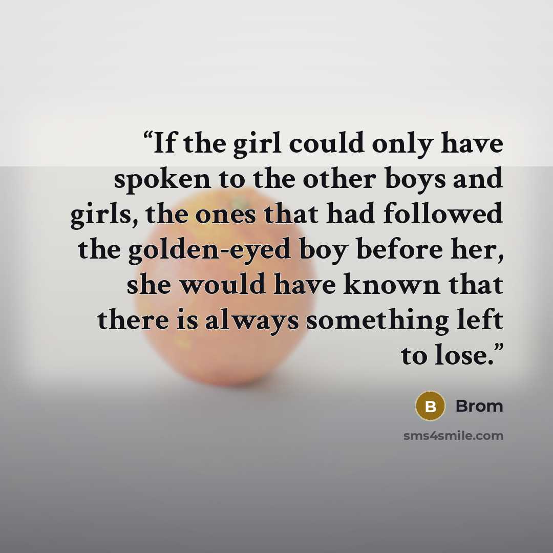 “If the girl could only have spoken to the other boys and girls, the ones that had followed the golden-eyed boy before her, she would have known that there is always something left to lose.” quote by Brom