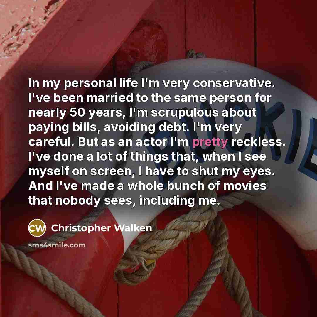 “In my personal life I'm very conservative. I've been married to the same person for nearly 50 years, I'm scrupulous about paying bills, avoiding debt. I'm very careful. But as an actor I'm pretty reckless. I've done a lot of things that, when I see myself on screen, I have to shut my eyes. And…” quote by Christopher Walken