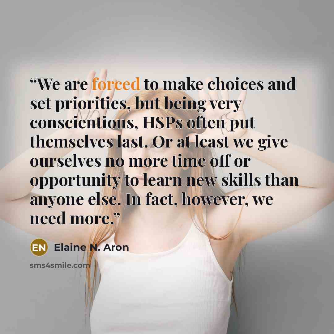 “We are forced to make choices and set priorities, but being very conscientious, HSPs often put themselves last. Or at least we give ourselves no more time off or opportunity to learn new skills than anyone else. In fact, however, we need more.” quote by Elaine N. Aron