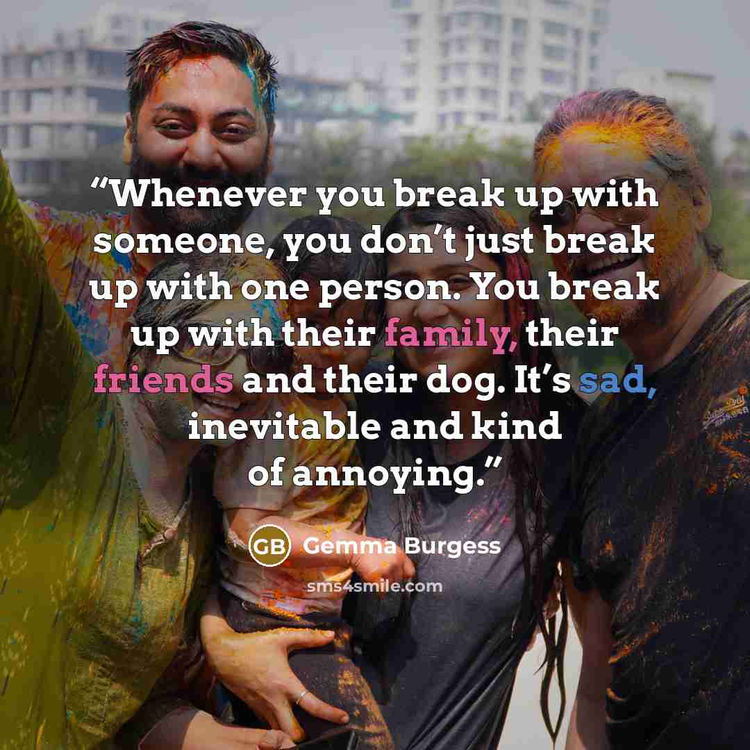 “Whenever you break up with someone, you don’t just break up with one person. You break up with their family, their friends and their dog. It’s sad, inevitable and kind of annoying.” quote by Gemma Burgess