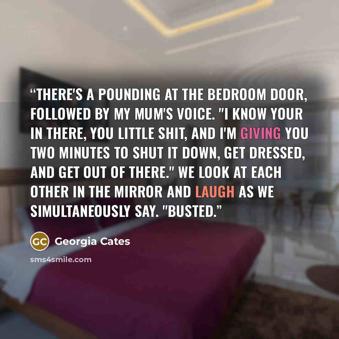 “There's a pounding at the bedroom door, followed by my mum's voice. "I know your in there, you little shit, and I'm giving you two minutes to shut it down, get dressed, and get out of there." We look at each other in the mirror and laugh as we simultaneously say. "Busted.” quote by Georgia Cates