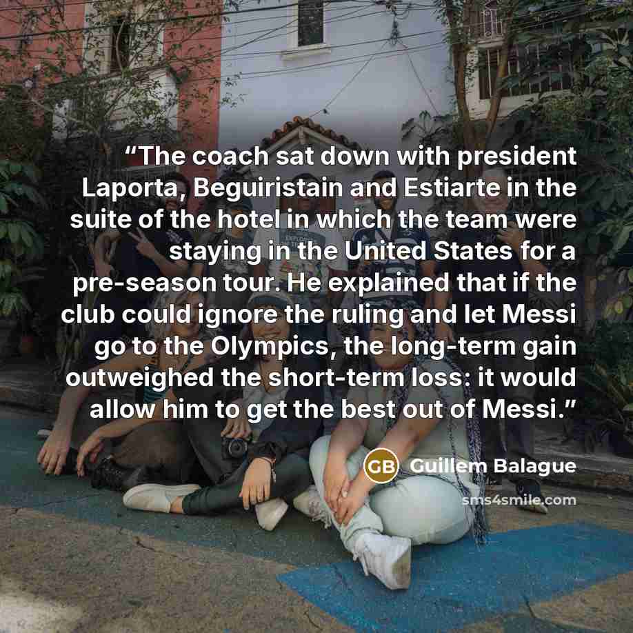 “The coach sat down with president Laporta, Beguiristain and Estiarte in the suite of the hotel in which the team were staying in the United States for a pre-season tour. He explained that if the club could ignore the ruling and let Messi go to the Olympics, the long-term gain outweighed the…” quote by Guillem Balague