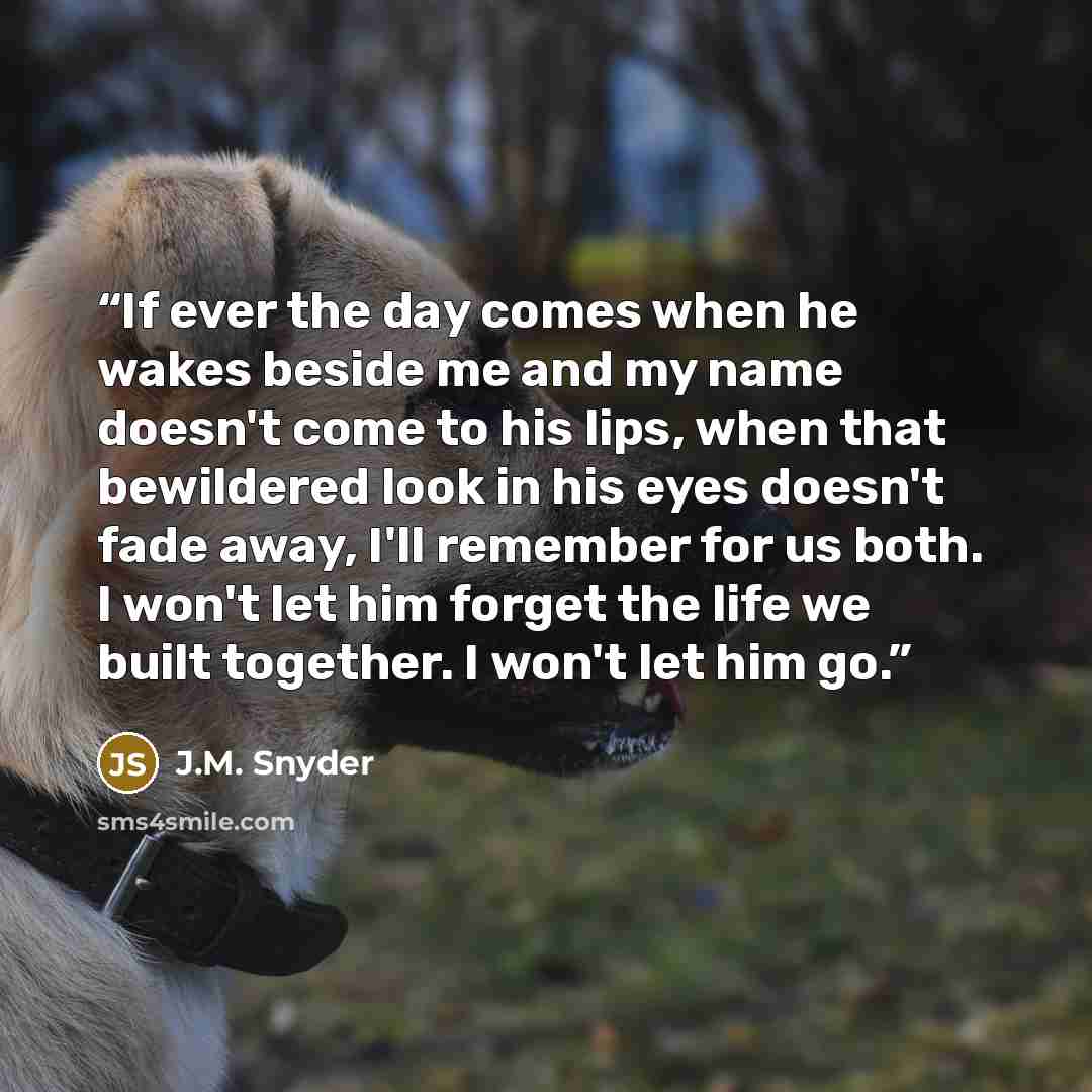 “If ever the day comes when he wakes beside me and my name doesn't come to his lips, when that bewildered look in his eyes doesn't fade away, I'll remember for us both. I won't let him forget the life we built together. I won't let him go.” quote by J.M. Snyder
