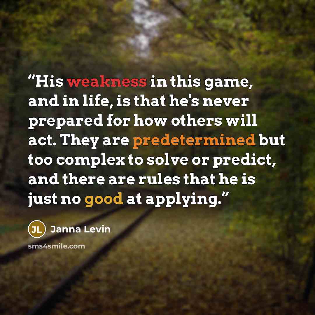 “His weakness in this game, and in life, is that he's never prepared for how others will act. They are predetermined but too complex to solve or predict, and there are rules that he is just no good at applying.” quote by Janna Levin