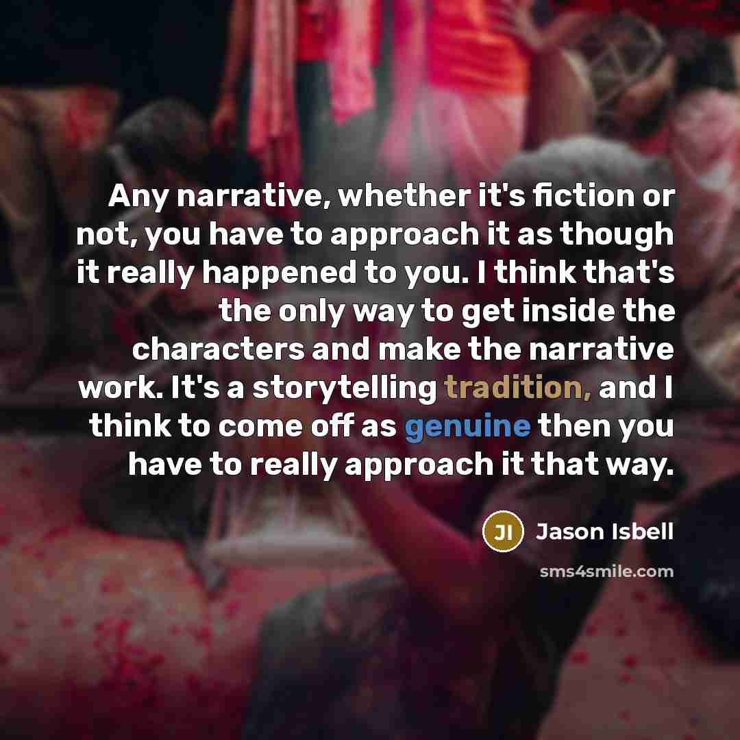 “Any narrative, whether it's fiction or not, you have to approach it as though it really happened to you. I think that's the only way to get inside the characters and make the narrative work. It's a storytelling tradition, and I think to come off as genuine then you have to really approach it that…” quote by Jason Isbell
