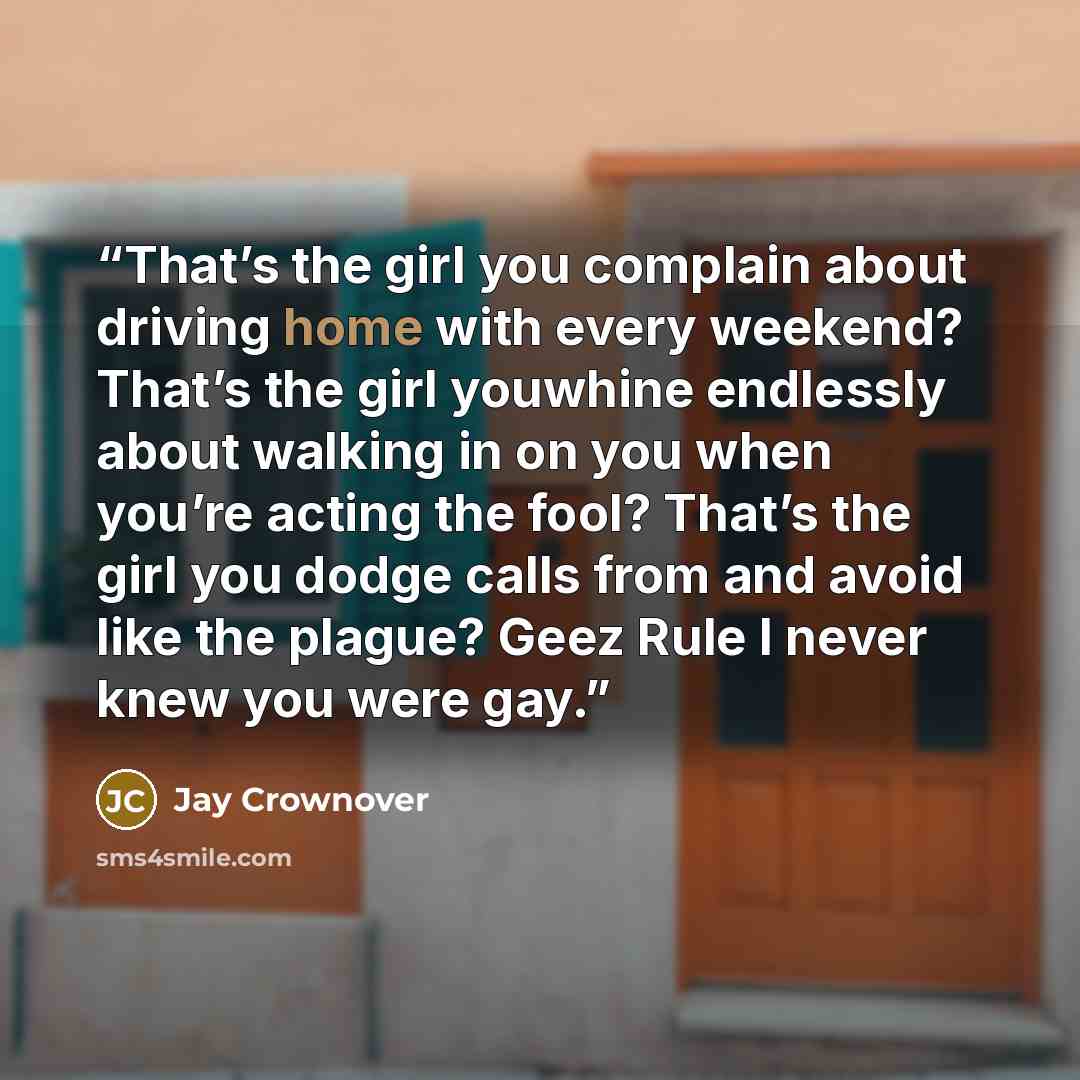 “That’s the girl you complain about driving home with every weekend? That’s the girl youwhine endlessly about walking in on you when you’re acting the fool? That’s the girl you dodge calls from and avoid like the plague? Geez Rule I never knew you were gay.” quote by Jay Crownover