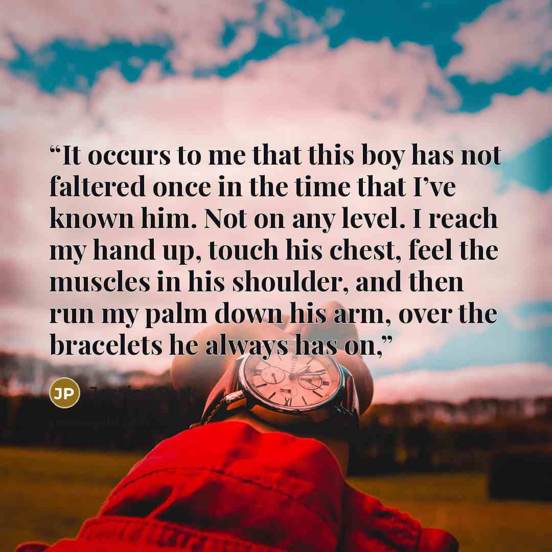 “It occurs to me that this boy has not faltered once in the time that I’ve known him. Not on any level. I reach my hand up, touch his chest, feel the muscles in his shoulder, and then run my palm down his arm, over the bracelets he always has on,” quote by Jessica Park